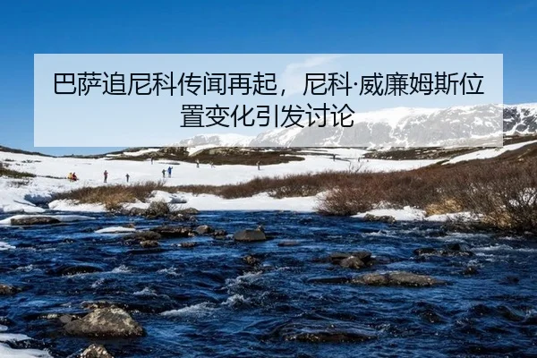 巴萨追尼科传闻再起，尼科·威廉姆斯位置变化引发讨论